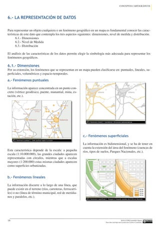 IGN  UPM-LatinGEO (Spain)
Esta obra está bajo una Licencia de Creative Commons.
14
CONCEPTOS CARTOGRÁFICOS
6.- LA REPRESENTACIÓN DE DATOS
a.- Fenómenos puntuales
La información aparece concentrada en un punto con-
creto (vértice geodésico, puente, manantial, mina, es-
tación, etc.).
Esta característica depende de la escala: a pequeña
escala (1:10.000.000), las grandes ciudades aparecen
representadas con círculos, mientras que a escalas
mayores (1:200.000) estas mismas ciudades aparecen
como superficies urbanizadas.
b.- Fenómenos lineales
La información discurre a lo largo de una línea, que
puede existir en el terreno (ríos, carreteras, ferrocarri-
les) o no (línea de término municipal, red de meridia-
nos y paralelos, etc.).
c.- Fenómenos superficiales
La información es bidimensional, y se ha de tener en
cuenta la extensión del área del fenómeno (cuencas de
ríos, tipos de suelos, Parques Nacionales, etc.).
Para representar un objeto cualquiera o un fenómeno geográfico en un mapa es fundamental conocer las carac-
terísticas de este dato que contempla los tres aspectos siguientes: dimensiones, nivel de medida y distribución.
6.1.- Dimensiones
6.2.- Nivel de Medida
6.3.- Distribución
El análisis de las características de los datos permite elegir la simbología más adecuada para representar los
fenómenos geográficos.
6.1.- Dimensiones
Por su extensión, los fenómenos que se representan en un mapa pueden clasificarse en: puntuales, lineales, su-
perficiales, volumétricos y espacio-temporales.
 