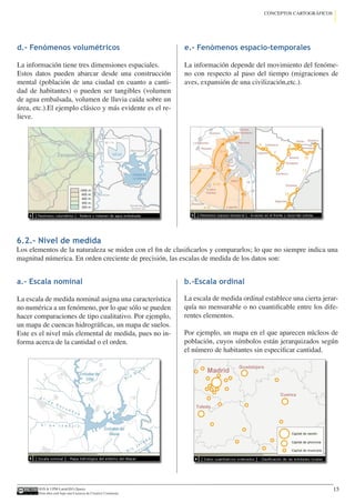 IGN  UPM-LatinGEO (Spain)
Esta obra está bajo una Licencia de Creative Commons.
15
CONCEPTOS CARTOGRÁFICOS
d.- Fenómenos volumétricos
La información tiene tres dimensiones espaciales.
Estos datos pueden abarcar desde una construcción
mental (población de una ciudad en cuanto a canti-
dad de habitantes) o pueden ser tangibles (volumen
de agua embalsada, volumen de lluvia caída sobre un
área, etc.).El ejemplo clásico y más evidente es el re-
lieve.
e.- Fenómenos espacio-temporales
La información depende del movimiento del fenóme-
no con respecto al paso del tiempo (migraciones de
aves, expansión de una civilización,etc.).
6.2.- Nivel de medida
Los elementos de la naturaleza se miden con el fin de clasificarlos y compararlos; lo que no siempre indica una
magnitud númerica. En orden creciente de precisión, las escalas de medida de los datos son:
a.- Escala nominal
La escala de medida nominal asigna una característica
no numérica a un fenómeno, por lo que sólo se pueden
hacer comparaciones de tipo cualitativo. Por ejemplo,
un mapa de cuencas hidrográficas, un mapa de suelos.
Este es el nivel más elemental de medida, pues no in-
forma acerca de la cantidad o el orden.
b.-Escala ordinal
La escala de medida ordinal establece una cierta jerar-
quía no mensurable o no cuantificable entre los dife-
rentes elementos.
Por ejemplo, un mapa en el que aparecen núcleos de
población, cuyos símbolos están jerarquizados según
el número de habitantes sin especificar cantidad.
 