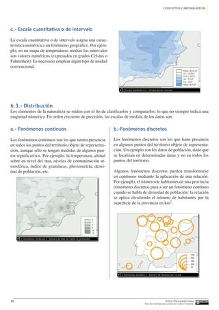IGN  UPM-LatinGEO (Spain)
Esta obra está bajo una Licencia de Creative Commons.
16
CONCEPTOS CARTOGRÁFICOS
c.- Escala cuantitativa o de intervalo
La escala cuantitativa o de intervalo asigna una carac-
terística numérica a un fenómeno geográfico. Por ejem-
plo, en un mapa de temperaturas medias los intervalos
son valores numéricos (expresados en grados Celsius o
Fahrenheit). Es necesario emplear algún tipo de unidad
convencional.
6.3.- Distribución
Los elementos de la naturaleza se miden con el fin de clasificarlos y compararlos; lo que no siempre indica una
magnitud númerica. En orden creciente de precisión, las escalas de medida de los datos son:
a.- Fenómenos continuos
Los fenómenos continuos son los que tienen presencia
en todos los puntos del territorio objeto de representa-
ción, aunque sólo se tengan medidas de algunos pun-
tos significativos. Por ejemplo: la temperatura, altitud
sobre en nivel del mar, niveles de contaminación at-
mosférica, índice de gramíneas, pluviometría, densi-
dad de población, etc.
b.-Fenómenos discretos
Los fenómenos discretos son los que tiene presencia
en algunos puntos del territorio objeto de representa-
ción. Un ejemplo son los datos de población, dado que
se localizan en determinadas áreas y no en todos los
puntos del territorio.
Algunos fenómenos discretos pueden transformarse
en continuos mediante la aplicación de una relación.
Por ejemplo, el número de habitantes de una provincia
(fenómeno discreto) pasa a ser un fenómeno continuo
cuando se habla de densidad de población: la relación
se aplica dividiendo el número de habitantes por la
superficie de la provincia en km2
.
 