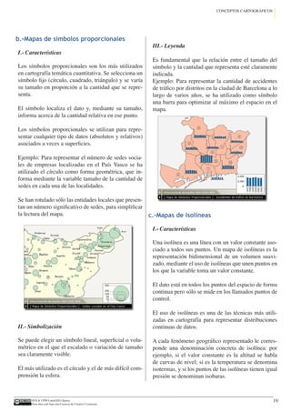 IGN  UPM-LatinGEO (Spain)
Esta obra está bajo una Licencia de Creative Commons.
19
CONCEPTOS CARTOGRÁFICOS
b.-Mapas de símbolos proporcionales
I.- Características
Los símbolos proporcionales son los más utilizados
en cartografía temática cuantitativa. Se selecciona un
símbolo fijo (círculo, cuadrado, triángulo) y se varía
su tamaño en proporción a la cantidad que se repre-
senta.
El símbolo localiza el dato y, mediante su tamaño,
informa acerca de la cantidad relativa en ese punto.
Los símbolos proporcionales se utilizan para repre-
sentar cualquier tipo de datos (absolutos y relativos)
asociados a veces a superficies.
Ejemplo: Para representar el número de sedes socia-
les de empresas localizadas en el País Vasco se ha
utilizado el círculo como forma geométrica, que in-
forma mediante la variable tamaño de la cantidad de
sedes en cada una de las localidades.
Se han rotulado sólo las entidades locales que presen-
tan un número significativo de sedes, para simplificar
la lectura del mapa.
II.- Simbolización
Se puede elegir un símbolo lineal, superficial o volu-
métrico en el que el escalado o variación de tamaño
sea claramente visible.
El más utilizado es el círculo y el de más difícil com-
prensión la esfera.
III.- Leyenda
Es fundamental que la relación entre el tamaño del
símbolo y la cantidad que representa esté claramente
indicada.
Ejemplo: Para representar la cantidad de accidentes
de tráfico por distritos en la ciudad de Barcelona a lo
largo de varios años, se ha utilizado como símbolo
una barra para optimizar al máximo el espacio en el
mapa.
c.-Mapas de isolíneas
I.- Características
Una isolínea es una línea con un valor constante aso-
ciado a todos sus puntos. Un mapa de isolíneas es la
representación bidimensional de un volumen suavi-
zado, mediante el uso de isolíneas que unen puntos en
los que la variable toma un valor constante.
El dato está en todos los puntos del espacio de forma
continua pero sólo se mide en los llamados puntos de
control.
El uso de isolíneas es una de las técnicas más utili-
zadas en cartografía para representar distribuciones
continuas de datos.
A cada fenómeno geográfico representado le corres-
ponde una denominación concreta de isolínea: por
ejemplo, si el valor constante es la altitud se habla
de curvas de nivel; si es la temperatura se denomina
isotermas, y si los puntos de las isolíneas tienen igual
presión se denominan isobaras.
 