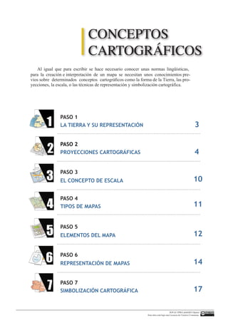 Al igual que para escribir se hace necesario conocer unas normas lingüísWLFDV
para la creación e interpretación de un mapa se necesitan unos conocimientos pre-
vios sobre determinados conceptos cartográficos como la forma de la Tierra, las pro-
yecciones, la escala, o las técnicas de representación y simbolización cartográfica.
PASO 3
PASO 4
PASO 5
PASO 6
PASO 7
PASO 1
PASO 2
LA TIERRA Y SU REPRESENTACIÓN
EL CONCEPTO DE ESCALA
TIPOS DE MAPAS
ELEMENTOS DEL MAPA
REPRESENTACIÓN DE MAPAS
SIMBOLIZACIÓN CARTOGRÁFICA
PROYECCIONES CARTOGRÁFICAS
3
4
10
11
12
14
17
CONCEPTOS
CARTOGRÁFICOS
IGN  UPM-LatinGEO (Spain)
Esta obra está bajo una Licencia de Creative Commons.
 