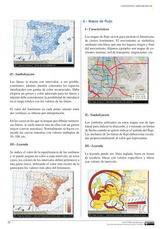 IGN  UPM-LatinGEO (Spain)
Esta obra está bajo una Licencia de Creative Commons.
20
CONCEPTOS CARTOGRÁFICOS
II.- Simbolización
Las líneas se trazan con intervalos, a ser posible,
constantes; además, pueden colorearse los espacios
interlineales con gamas de color secuenciales. Debe
elegirse un grosor y color adecuado para las líneas y
además debe considerarse la posibilidad de introducir
en el mapa rótulos con los valores de las líneas.
El valor del fenómeno en cada punto situado entre
dos isolíneas se obtiene por interpolación.
En los casos en los que se tengan que dibujar numero-
sas líneas, se suele marcar una de ellas con un grosor
mayor (curvas maestras). Normalmente se hacen co-
incidir las curvas maestras con valores múltiplos de
10, 100, etc.
III.- Leyenda
Se indica el valor de la equidistancia de las isolíneas
y se puede asignar un color a cada intervalo; en estos
casos, los colores de los intervalos deben pertenecer a
una gama suave, utilizando el valor más oscuro de la
gama para los valores más altos del fenómeno.
d.- Mapas de flujo
I.- Características
Los mapas de flujo sirven para mostrar el dinamismo
de ciertos fenómenos. El movimiento se simboliza
mediante una línea, que une los lugares origen y final
del movimiento. Algunos ejemplos son mapas de co-
rrientes marinas, red de transporte, migraciones, etc.
II.- Simbolización
Los símbolos utilizados en estos mapas son de tipo
lineal para indicar la dirección, y a menudo en forma
de flecha cuando se quiere indicar el sentido del flujo.
Las anchuras de las líneas de flujo deben estar escala-
das proporcionalmente al valor que representan.
III.- Leyenda
La leyenda puede ser: línea reglada, barra en forma
de escalera, líneas con valores específicos y líneas
con valores de intervalo.
 