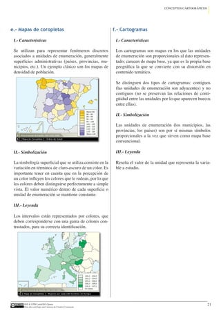 IGN  UPM-LatinGEO (Spain)
Esta obra está bajo una Licencia de Creative Commons.
21
CONCEPTOS CARTOGRÁFICOS
e.- Mapas de coropletas
I.- Características
Se utilizan para representar fenómenos discretos
asociados a unidades de enumeración, generalmente
superficies administrativas (países, provincias, mu-
nicipios, etc.). Un ejemplo clásico son los mapas de
densidad de población.
II.- Simbolización
La simbología superficial que se utiliza consiste en la
variación en términos de claro-oscuro de un color. Es
importante tener en cuenta que en la percepción de
un color influyen los colores que le rodean, por lo que
los colores deben distinguirse perfectamente a simple
vista. El valor numérico dentro de cada superficie o
unidad de enumeración se mantiene constante.
III.- Leyenda
Los intervalos están representados por colores, que
deben corresponderse con una gama de colores con-
trastados, para su correcta identificación.
f.- Cartogramas
I.- Características
Los cartogramas son mapas en los que las unidades
de enumeración son proporcionales al dato represen-
tado; carecen de mapa base, ya que es la propia base
geográfica la que se convierte con su distorsión en
contenido temático.
Se distinguen dos tipos de cartogramas: contiguos
(las unidades de enumeración son adyacentes) y no
contiguos (no se preservan las relaciones de conti-
güidad entre las unidades por lo que aparecen huecos
entre ellas).
II.- Simbolización
Las unidades de enumeración (los municipios, las
provincias, los países) son por sí mismas símbolos
proporcionales a la vez que sirven como mapa base
convencional.
III.- Leyenda
Reseña el valor de la unidad que representa la varia-
ble a estudio.
 