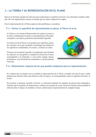 IGN  UPM-LatinGEO (Spain)
Esta obra está bajo una Licencia de Creative Commons.
3
CONCEPTOS CARTOGRÁFICOS
Para el ser humano siempre ha sido necesario representar la superficie terrestre y los elementos situados sobre
ella. De esta inquietud por conocer el mundo que les rodea surgieron los mapas.
Con la representación de la Tierra aparecen dos problemas a considerar:
La Tierra es un cuerpo tridimensional con aspecto cercano a
la esfera, achatada por los polos y ensanchada por el Ecuador,
semejante a una figura geométrica denominada elipsoide.
La forma real de la Tierra es un geoide cuya superficie irregu-
lar coincide con la que resultaría al prolongar por debajo de
las superficies continentales, los mares y océanos en calma.
Conocer con exactitud el geoide es complicado; para facilitar
los cálculos, en cartografía se simplifica la forma de la Tierra
asemejándola a un elipsoide o a una esfera regular, figuras
geométricas cuya formulación matemática es perfectamente
conocida.
Es evidente que en ningún caso es posible la representación de la Tierra a tamaño real, por lo que se debe
plantear una relación entre una distancia sobre el mapa y su correspondiente sobre la superficie terrestre: la
escala.
En resumen, la primera cuestión, la forma, se soluciona mediante los métodos de proyección cartográfica,
mientras que la segunda, las dimensiones, conduce al concepto de escala. Estos dos factores hacen posible la
relación entre el mapa y la realidad, es decir, condicionan la representación de cualquier mapa.
1.- LA TIERRA Y SU REPRESENTACIÓN EN EL PLANO
1.1.- Forma: la superficie de representación es plana; la Tierra no lo es.
1.2.- Dimensiones: mayores de las que pueden emplearse para su representación.
 