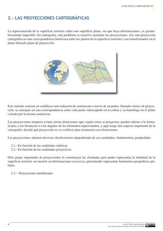 IGN  UPM-LatinGEO (Spain)
Esta obra está bajo una Licencia de Creative Commons.
4
CONCEPTOS CARTOGRÁFICOS
La representación de la superficie terrestre sobre una superficie plana, sin que haya deformaciones, es geomé-
tricamente imposible. En cartografía, este problema se resuelve mediante las proyecciones. Así, una proyección
cartográfica es una correspondencia biunívoca entre los puntos de la superficie terrestre y sus transformados en el
plano llamado plano de proyección.
Este método consiste en establecer una radiación de semirrectas a través de un punto, llamado vértice de proyec-
ción; se consigue así una correspondencia entre cada punto interceptado en la esfera y su homólogo en el plano
cortado por la misma semirrecta.
Las proyecciones tampoco evitan ciertas distorsiones que, según como se proyecten, pueden afectar a la forma,
al área, a las distancias o a los ángulos de los elementos representados, y aquí surge otro aspecto importante de la
cartografía: decidir qué proyección se va a utilizar para minimizar esas distorsiones.
Las proyecciones admiten diversas clasificaciones dependiendo de sus cualidades, fundamentos, propiedades
2.1.- En función de las cualidades métricas
2.2.- En función de las cualidades proyectivas
Otro grupo importante de proyecciones lo constituyen las diseñadas para poder representar la totalidad de la
superficie terrestre sin incurrir en deformaciones excesivas, permitiendo representar fenómenos geográficos glo-
bales.
2.3.- Proyecciones modificadas
2.- LAS PROYECCIONES CARTOGRÁFICAS
 