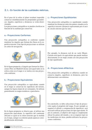 IGN  UPM-LatinGEO (Spain)
Esta obra está bajo una Licencia de Creative Commons.
5
CONCEPTOS CARTOGRÁFICOS
En el paso de la esfera al plano resultará imposible
conservar simultáneamente las propiedades geométri-
cas: ángulos, superficies y distancias se verán distor-
sionadas.
Las proyecciones cartográficas se pueden clasificar en
función de la cualidad que conserven:
a.- Proyecciones Conformes
Una proyección cartográfica es conforme cuando
mantiene los ángulos que forman dos líneas en la su-
perficie terrestre. Este tipo de proyecciones se utilizan
en cartas de navegación.
En la figura propuesta, el ángulo que forman las direc-
ciones Polo sur-Madrid-Calcuta será igual tanto en la
esfera como en el mapa si se realiza con una proyec-
ción conforme.
b.- Proyecciones Equivalentes
Una proyección cartográfica es equivalente cuando
en el mapa se conservan las superficies del terreno,
aunque las figuras dejen de ser semejantes. Se utilizan
generalmente en mapas temáticos o parcelarios.
En la figura propuesta se observa que, al utilizar una
proyección equivalente, la superficie del continente
africano es igual en la esfera terrestre que la medida
en el mapa, aunque su contorno pueda aparecer consi-
derablemente deformado.
c.- Proyecciones Equidistantes
Una proyección cartográfica es equidistante cuando
mantiene las distancias entre dos puntos situados en la
superficie terrestre (distancia representada por el arco
de círculo máximo que las une).
Por ejemplo, la distancia real de un vuelo Miami-
Calcuta será igual a la equivalente que puede medirse
directamente en un mapa creado con una proyección
de tipo equidistante.
d.- Proyecciones Afilácticas
Una proyección cartográfica es afiláctica cuando no
conserva ángulos, superficies ni distancias, pero las
deformaciones son mínimas.
En conclusión, se debe seleccionar el tipo de proyec-
ción según el propósito del mapa. Si por ejemplo se
requiere el cálculo y comparación de superficies, será
necesario utilizar proyecciones de tipo equivalente. Si
por el contrario, el objetivo del mapa es simplemente
ubicar los países del mundo, y no se requiere rigor en
las mediciones de áreas, pueden utilizarse las proyec-
ciones conformes.
2.1.- En función de las cualidades métricas.
 