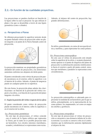 IGN  UPM-LatinGEO (Spain)
Esta obra está bajo una Licencia de Creative Commons.
6
CONCEPTOS CARTOGRÁFICOS
Las proyecciones se pueden clasificar en función de
la figura sobre la cual se proyecta: las que utilizan el
plano o las que se desarrollan a través de una figura
geométrica (cono o cilindro).
a.- Perspectivas o Planas
Se obtienen proyectando la superficie terrestre desde
un punto llamado vértice de proyección sobre un pla-
no tangente a un punto de la Tierra llamado centro de
proyección.
La proyección mantiene sus propiedades geométricas
alrededor del centro de proyección y las distorsiones
aumentan conforme nos alejamos de dicho punto.
El punto considerado como vértice de proyección pue-
de encontrarse en el exterior, sobre la superficie o en
el interior de la esfera. Además, el punto de tangencia
puede ser cualquier punto de su superficie.
De esta forma, la proyección plana admite dos clasi-
ficaciones: en función de la posición del vértice res-
pecto a la esfera, y en función de la posición del plano
tangente a la esfera.
I.- Según la posición del vértice respecto de la esfera
El punto considerado como vértice de proyección
puede encontrarse en el interior, sobre la superficie o
en el exterior de la esfera.
I.a.- Proyecciones gnomónicas
En este tipo de proyecciones, el vértice coincide
con el centro de la figura esférica que representa
la Tierra, por lo tanto no es posible proyectar todo
un hemisferio. Los círculos máximos (meridianos,
ecuador y ortodrómicas) se representan como rectas.
Además, al alejarse del centro de proyección, hay
grandes deformaciones.
Se utiliza, generalmente, en cartas de navegación aé-
rea y marítima, y para representar las zonas polares.
I.b.- Proyecciones estereográficas
En este caso el vértice de proyección está situado
sobre la superficie de la esfera, y su punto diametral-
mente opuesto es el punto de tangencia del plano de
proyección. La deformación aumenta simétricamen-
te hacia el exterior a partir del punto central, mien-
tras que meridianos y paralelos se representan como
circunferencias.
La proyección estereográfica es adecuada para re-
presentar la totalidad de un hemisferio; por lo que se
utiliza, principalmente, en la representación de las
zonas polares, los mapamundis, así como en mapas
de estrellas y geofísicos.
I.c.- Proyecciones ortográficas
En este tipo de proyecciones el vértice de proyec-
ción se encuentra a una distancia infinita de la esfe-
ra terrestre. La escala se conserva sólo en el centro,
mientras que la deformación aumenta rápidamente
al alejarse de éste.
2.2.- En función de las cualidades proyectivas.
 