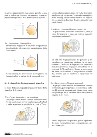 IGN  UPM-LatinGEO (Spain)
Esta obra está bajo una Licencia de Creative Commons.
7
CONCEPTOS CARTOGRÁFICOS
Es un tipo de proyección muy antigua que sólo se usa
para la realización de cartas astronómicas y para re-
presentar la apariencia de la Tierra desde el espacio.
I.d.- Proyecciones escenográficas
El vértice de proyección es un punto cualquiera del
espacio exterior a la esfera pero a una distancia finita
de su centro.
Históricamente, las proyecciones escenográficas se
han destinado a la realización de mapas celestes.
II.- Según posición del plano tangente a la esfera
El punto de tangencia puede ser cualquier punto de la
superficie de la esfera.
II.a.- Proyecciones polares o ecuatoriales
Las proyecciones polares también reciben el nom-
bre de ecuatoriales, por ser su plano paralelo al del
ecuador, y por tanto perpendicular al eje de la Tierra.
Los meridianos se representan por rectas concurren-
tes al centro de proyección (localizado en cualquiera
de los polos) y conservando el valor de sus ángulos.
En consecuencia, la escala de representación varía
con la latitud.
II.b.- Proyecciones meridianas o transversas
Las proyecciones meridianas o transversas, al ser el
punto de tangencia el punto de corte de cualquier
meridiano con el ecuador.
En este tipo de proyecciones, los paralelos y los
meridianos se representan mediante curvas trans-
cendentes. En el caso de la proyección gnomónica
meridiana (centro de proyección coincidente con el
centro de la Tierra) los meridianos se representan
por rectas paralelas entre sí, desigualmente espacia-
das, mientras que los paralelos se representan por
hipérbolas.
II.c.- Proyecciones oblicuas u horizontales
Las proyecciones oblicuas se denominan también
horizontales, por ser paralelas al horizonte de un lu-
gar. El punto de tangencia está situado en un punto
cualquiera que no se encuentre en el ecuador ni en
ninguno de los polos.
En esta proyección, los paralelos quedan representa-
dos como curvas cónicas tales como parábolas, elip-
ses e hipérbolas.
 