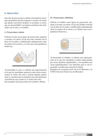 IGN  UPM-LatinGEO (Spain)
Esta obra está bajo una Licencia de Creative Commons.
8
CONCEPTOS CARTOGRÁFICOS
b.-Desarrollos
Este tipo de proyección se obtiene al considerar una fi-
gura geométrica auxiliar tangente o secante a la esfera
que pueda convertirse después en un plano; es decir,
que sea desarrollable. Las figuras auxiliares más utili-
zadas son el cono y el cilindro:
I.- Proyecciones cónicas
Utilizan el cono como figura de proyección, tangente
o secante a la esfera. El eje del cono coincide con la
línea de los polos, estableciendo análogamente entre
los puntos de la esfera y el cono una correspondencia
biunívoca.
Al desarrollar el cono, se obtiene una representación
en la que los meridianos aparecen como rectas concu-
rrentes al vértice del cono y forman ángulos iguales
entre sí, mientras que los paralelos son circunferencias
concéntricas cuyo centro es el vértice del cono.
Son ejemplos las proyecciones de Lambert y Bonne.
II.- Proyecciones cilíndricas
Utilizan el cilindro como figura de proyección, tan-
gente o secante a la esfera. El eje del cilindro coincide
con la línea de los polos, estableciendo análogamente
entre los puntos de la esfera y el cilindro una corres-
pondencia biunívoca.
Al desarrollar el cilindro, se obtiene una representa-
ción en la que los meridianos estarán representados
por rectas paralelas equidistantes, y los paralelos por
rectas perpendiculares a las anteriores que se van es-
paciando a medida que aumenta la latitud.
Ejemplos de esta proyección son la de Mercator y la
UTM (Universal Transversa de Mercator).
 
