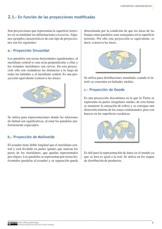 IGN  UPM-LatinGEO (Spain)
Esta obra está bajo una Licencia de Creative Commons.
9
CONCEPTOS CARTOGRÁFICOS
Son proyecciones que representan la superficie terres-
tre en su totalidad sin deformaciones excesivas. Algu-
nos ejemplos característicos de este tipo de proyeccio-
nes son los siguientes:
a.- Proyección Sinusoidal
Los paralelos son rectas horizontales equidistantes, el
meridiano central es una recta perpendicular a ellas y
los restantes meridianos son curvas. En esta proyec-
ción sólo son verdaderas las distancias a lo largo de
todas las latitudes y el meridiano central. Es una pro-
yección equivalente (conserva las áreas).
Se utiliza para representaciones donde las relaciones
de latitud son significativas, al estar los paralelos uni-
formemente espaciados.
b.- Proyección de Mollweide
El ecuador tiene doble longitud que el meridiano cen-
tral y está dividido en partes iguales que marcan los
pasos de los meridianos, que quedan representados
por elipses. Los paralelos se representan por rectas ho-
rizontales paralelas al ecuador y su separación queda
determinada por la condición de que las áreas de las
franjas entre paralelos sean semejantes en la superficie
terrestre. Por ello esta proyección es equivalente, es
decir, conserva las áreas..
Se utiliza para distribuciones mundiales cuando el in-
terés se concentra en latitudes medias.
c.- Proyección de Goode
Es una proyección discontinua en la que la Tierra se
representa en partes irregulares unidas; de esta forma
se mantiene la sensación de esfera y se consigue una
distorsión mínima de las zonas continentales, pero con
huecos en las superficies oceánicas.	
Es útil para la representación de datos en el mundo ya
que su área es igual a la real. Se utiliza en los mapas
de distribución de productos.
2.3.- En función de las proyecciones modificadas
 