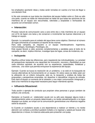 los empleados aportarán ideas y todas serán tomadas en cuenta a la hora de llegar a
una decisión final.

b) No solo consiste en que todos los miembros del equipo hablen entre sí. Esto es sólo
una parte, cuando se habla de interactividad se habla de que todas las opiniones de los
miembros de un equipo son escuchadas, valoradas y aceptadas o rechazadas de
acuerdo con el bienestar común.

• Interacción:

Proceso natural de comunicación cara a cara entre dos o más miembros de un equipo
con el fin de lograr una tarea y de conservar e incrementar las buenas relaciones y el
trabajo en equipo.

Ejemplo: La campaña para el cuidado del agua tiene como objetivo: Disminuir el número
de fugas exhortando al ciudadano al reporte de las mismas.
Para esta campaña, se requiere a un equipo interdisciplinario: Ingenieros,
Comunicólogos, Sociólogos, Psicólogos, etc.
Este equipo llevará a cabo acciones complementarias y paralelas para el éxito de la
campaña, es decir, implica informar, investigar tipos de fugas, zonas de incidencia, etc.

•   Incluyente:

Significa unificar todas las diferencias, pero respetando las individualidades. La variedad
de perspectivas representa una capacidad de innovación, recursos y flexibilidad ya que
cada individuo aportará, de acuerdo con su experiencia, capacidades, fortalezas y
carencias, una visión que permita enriquecer la experiencia del equipo.

Ejemplo: Cuando se busca la resolución de un problema, o se está en la búsqueda de
nuevas alternativas de funcionamiento en un equipo. En estos casos se debe optar por
la utilización de un criterio incluyente, esto es, la recepción y análisis de todas las
propuestas y perspectivas emanadas, sin desechar ni descalificar ninguna de entrada.
Esto dará al equipo un aumento de la cohesión y una mejor comunicación intragrupal, y
dará a los miembros la seguridad necesaria para seguir intentando aportar.

• Influencia Situacional:

Toda acción o ejemplo de conducta que propicien otras personas o grupo cambien de
actitud y de conducta.

Ejemplos: a) Cuando un colaborador acude con su jefe para despejar alguna duda o
cuestionamiento sobre un proyecto determinado y no recibe retroalimentación o no logra
despejar sus dudas, se rompe con la comunicación generándose una influencia negativa
sobre la situación.

b) Cuando un ciudadano acude a una dependencia a realizar un trámite y no recibe
atención con cortesía y prontitud quedará invitado a no regresar y optará por buscar otra
dependencia o incluso, la instancia adecuada para presentar una queja.
 