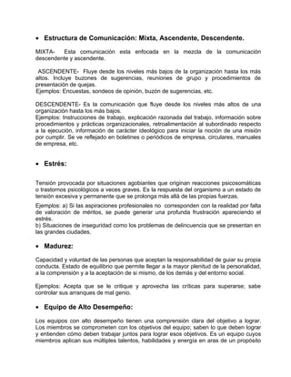 • Estructura de Comunicación: Mixta, Ascendente, Descendente.

MIXTA-   Esta comunicación esta enfocada en la mezcla de la comunicación
descendente y ascendente.

 ASCENDENTE- Fluye desde los niveles más bajos de la organización hasta los más
altos. Incluye buzones de sugerencias, reuniones de grupo y procedimientos de
presentación de quejas.
Ejemplos: Encuestas, sondeos de opinión, buzón de sugerencias, etc.

DESCENDENTE- Es la comunicación que fluye desde los niveles más altos de una
organización hasta los más bajos.
Ejemplos: Instrucciones de trabajo, explicación razonada del trabajo, información sobre
procedimientos y prácticas organizacionales, retroalimentación al subordinado respecto
a la ejecución, información de carácter ideológico para iniciar la noción de una misión
por cumplir. Se ve reflejado en boletines o periódicos de empresa, circulares, manuales
de empresa, etc.


• Estrés:

Tensión provocada por situaciones agobiantes que originan reacciones psicosomáticas
o trastornos psicológicos a veces graves. Es la respuesta del organismo a un estado de
tensión excesiva y permanente que se prolonga más allá de las propias fuerzas.
Ejemplos: a) Si las aspiraciones profesionales no corresponden con la realidad por falta
de valoración de méritos, se puede generar una profunda frustración apareciendo el
estrés.
b) Situaciones de inseguridad como los problemas de delincuencia que se presentan en
las grandes ciudades.

• Madurez:

Capacidad y voluntad de las personas que aceptan la responsabilidad de guiar su propia
conducta. Estado de equilibrio que permite llegar a la mayor plenitud de la personalidad,
a la comprensión y a la aceptación de si mismo, de los demás y del entorno social.

Ejemplos: Acepta que se le critique y aprovecha las críticas para superarse; sabe
controlar sus arranques de mal genio.

• Equipo de Alto Desempeño:

Los equipos con alto desempeño tienen una comprensión clara del objetivo a lograr.
Los miembros se comprometen con los objetivos del equipo; saben lo que deben lograr
y entienden cómo deben trabajar juntos para lograr esos objetivos. Es un equipo cuyos
miembros aplican sus múltiples talentos, habilidades y energía en aras de un propósito
 