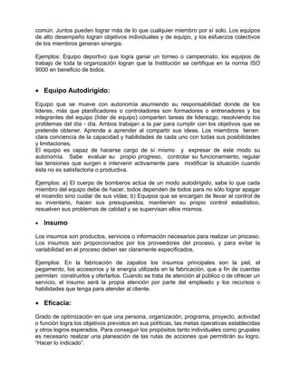 común. Juntos pueden lograr más de lo que cualquier miembro por sí solo. Los equipos
de alto desempeño logran objetivos individuales y de equipo, y los esfuerzos colectivos
de los miembros generan sinergia.

Ejemplos: Equipo deportivo que logra ganar un torneo o campeonato; los equipos de
trabajo de toda la organización logran que la Institución se certifique en la norma ISO
9000 en beneficio de todos.


• Equipo Autodirigido:

Equipo que se mueve con autonomía asumiendo su responsabilidad donde de los
lideres, más que planificadores o controladores son formadores o entrenadores y los
integrantes del equipo (líder de equipo) comparten tareas de liderazgo, resolviendo los
problemas del día - día. Ambos trabajan a la par para cumplir con los objetivos que se
pretende obtener. Aprende a aprender al compartir sus ideas. Los miembros tienen
clara conciencia de la capacidad y habilidades de cada uno con todas sus posibilidades
y limitaciones.
El equipo es capaz de hacerse cargo de sí mismo y expresar de este modo su
autonomía. Sabe evaluar su propio progreso, controlar su funcionamiento, regular
las tensiones que surgen e intervenir activamente para modificar la situación cuando
ésta no es satisfactoria o productiva.

Ejemplos: a) El cuerpo de bomberos actúa de un modo autodirigido, sabe lo que cada
miembro del equipo debe de hacer, todos dependen de todos para no sólo lograr apagar
el incendio sino cuidar de sus vidas; b) Equipos que se encargan de llevar el control de
su inventario, hacen sus presupuestos, mantienen su propio control estadístico,
resuelven sus problemas de calidad y se supervisan ellos mismos.

•   Insumo

Los insumos son productos, servicios o información necesarios para realizar un proceso.
Los insumos son proporcionados por los proveedores del proceso, y para evitar la
variabilidad en el proceso deben ser claramente especificados.

Ejemplos: En la fabricación de zapatos los insumos principales son la piel, el
pegamento, los accesorios y la energía utilizada en la fabricación, que a fin de cuentas
permiten construirlos y ofertarlos. Cuando se trata de atención al público o de ofrecer un
servicio, el insumo será la propia atención por parte del empleado y los recursos o
habilidades que tenga para atender al cliente.

• Eficacia:

Grado de optimización en que una persona, organización, programa, proyecto, actividad
o función logra los objetivos previstos en sus políticas, las metas operativas establecidas
y otros logros esperados. Para conseguir los propósitos tanto individuales como grupales
es necesario realizar una planeación de las rutas de acciones que permitirán su logro.
“Hacer lo indicado”.
 