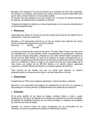 Ejemplos: Hay trabajos en los que la eficacia es el indicador de éxito más importante.
Por ejemplo, un bombero, quien tendría que utilizar todos los recursos disponibles para
salvar vidas y reducir daños en el menor plazo posible.
En cambio, hay otros trabajos en los que cumplir con un número de clientes atendidos,
por ejemplo, es suficiente para comprobar su eficacia.

*Capacidad de lograr los objetivos y metas programadas con los recursos disponibles en
un tiempo predeterminado.

• Eficiencia:

Capacidad para reducir al mínimo los recursos usados para alcanzar los objetivos de la
organización. "hacer las cosas bien".

Ejemplos: a) El presupuesto ejercido en el mes de octubre para capacitar fue menor
contra el presupuesto asignado en el mismo periodo.
Eficiencia    =    $8,000.      = 0.8
                          $10,000

b) Aunque el contenido de la película fue pobre, “The Blair Witch Project” fue todo un hit
de mercadotecnia. La cinta alcanzó niveles insospechados de popularidad. Contando
con sólo tres actores principales y filmada con una video cámara High-8 comprada en
Circuit City por $500 dólares, el éxito de la película se apoyó principalmente en la
promoción y publicidad que de ella hicieron los directores a través de la Internet. Filmada
casi en su totalidad en blanco y negro y sin música de fondo los costos totales de la
cinta fueron por debajo de los $35,000 dólares y en cambio ¡obtuvo ganancias
superiores a los $50 millones de dólares! Un excelente ejemplo de eficiencia.

*Uso racional de los medios con que se cuenta para alcanzar un objetivo
predeterminado; es el requisito para evitar o cancelar dispendios o errores.

• Efectividad:

Cumplimiento al 100% de los objetivos planteados. Implica ser eficaz y eficiente.

Ejemplos: a) La efectividad del programa de capacitación fue del 97% con respecto al
año pasado en el mismo período; b) Mejoramiento de la calidad de la producción.

• Estándar:

Es la parte medible de las metas de trabajo: cantidad, tiempo y costo y puede
clasificarse en tres tipos: a) estándar de resultados de cantidad de una meta de trabajo;
b) estándar de resultados de tiempo de una meta de trabajo y c) estándar de resultados
de costo de una meta de trabajo.

Ejemplos: Un número mínimo de ventas conseguidas por los comerciales de una
empresa; un número de pedidos procesados en determinado periodo...
 