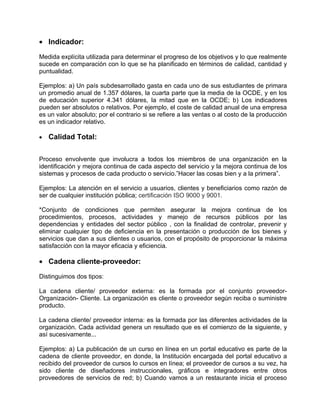 • Indicador:

Medida explícita utilizada para determinar el progreso de los objetivos y lo que realmente
sucede en comparación con lo que se ha planificado en términos de calidad, cantidad y
puntualidad.

Ejemplos: a) Un país subdesarrollado gasta en cada uno de sus estudiantes de primara
un promedio anual de 1.357 dólares, la cuarta parte que la media de la OCDE, y en los
de educación superior 4.341 dólares, la mitad que en la OCDE; b) Los indicadores
pueden ser absolutos o relativos. Por ejemplo, el coste de calidad anual de una empresa
es un valor absoluto; por el contrario si se refiere a las ventas o al costo de la producción
es un indicador relativo.

•   Calidad Total:


Proceso envolvente que involucra a todos los miembros de una organización en la
identificación y mejora continua de cada aspecto del servicio y la mejora continua de los
sistemas y procesos de cada producto o servicio.”Hacer las cosas bien y a la primera”.

Ejemplos: La atención en el servicio a usuarios, clientes y beneficiarios como razón de
ser de cualquier institución pública; certificación ISO 9000 y 9001.

*Conjunto de condiciones que permiten asegurar la mejora continua de los
procedimientos, procesos, actividades y manejo de recursos públicos por las
dependencias y entidades del sector público , con la finalidad de controlar, prevenir y
eliminar cualquier tipo de deficiencia en la presentación o producción de los bienes y
servicios que dan a sus clientes o usuarios, con el propósito de proporcionar la máxima
satisfacción con la mayor eficacia y eficiencia.

• Cadena cliente-proveedor:

Distinguimos dos tipos:

La cadena cliente/ proveedor externa: es la formada por el conjunto proveedor-
Organización- Cliente. La organización es cliente o proveedor según reciba o suministre
producto.

La cadena cliente/ proveedor interna: es la formada por las diferentes actividades de la
organización. Cada actividad genera un resultado que es el comienzo de la siguiente, y
así sucesivamente...

Ejemplos: a) La publicación de un curso en línea en un portal educativo es parte de la
cadena de cliente proveedor, en donde, la Institución encargada del portal educativo a
recibido del proveedor de cursos lo cursos en línea; el proveedor de cursos a su vez, ha
sido cliente de diseñadores instruccionales, gráficos e integradores entre otros
proveedores de servicios de red; b) Cuando vamos a un restaurante inicia el proceso
 