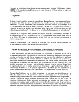 Ejemplos: a) Un Instituto de Vivienda tiene entre sus metas entregar 2,000 casas más en
el 2006; b) Un trabajador establece como su meta ahorrar el 15% de salario en el primer
semestre del año.

• Objetivo:


Se determina el resultado al que se desea llegar. Que sería ideal y que es posible lograr.
El objetivo se debe expresar en términos de resultados, que sea claro, prioritario,
coherente. Que sea ambicioso pero alcanzable, que sea limitado en el tiempo, que
incluya elementos necesarios como: cantidad, calidad. .Es un enunciado expresado
mediante un verbo de acción, que responde a las preguntas: ¿Qué queremos lograr?
¿Cuánto queremos lograr? ¿En dónde se va a realizar? ¿Para cuándo se quiere lograr?

Ejemplos: a) El programa de austeridad de un país para el 2006 contempla eficientar la
productividad en un 2% y un ahorro del 5%; b) El Director de capacitación debe impartir
en el 2006, 10% más de cursos que en el año 2005 con los mismos instructores y el
mismo presupuesto.

Elemento programático que identifica la finalidad hacia la cual deben dirigirse los
recursos y esfuerzos para dar cumplimiento a la misión.


•   FODA (Fortalezas, Oportunidades, Debilidades, Amenazas):

Es una herramienta que permite conformar un cuadro de la situación actual de la
empresa y organización, permitiendo de esta manera obtener un diagnóstico preciso que
permita en función de ello tomar decisiones acordes con los objetivos y políticas
formulados. Análisis FODA implica realizar un análisis del entorno de la entidad y
clasificar la información para identificar alternativas de acción, dicha clasificación esta
basada en las fortalezas con que cuenta una organización, son una defensa contra las
posibles amenazas del entorno y las debilidades pueden tomarse como el desperdicio
de oportunidades en el medio externo.Las fortalezas y oportunidadesse refieren a
condiciones INTERNAS de la propia organización, mientras que las debilidades y
amenazas se refieren a condiciones EXTERNAS a la organización y que le impactan.

Ejemplo: Las fortalezas son el trabajo en equipo y el liderazgo. Las debilidades son la
falta de motivación y el pesimismo. Las oportunidades son el incrementar la
productividad y la efectividad. La amenaza es la excesiva reglamentación del gobierno.
Ejemplo: Fortalezas: todas aquellas actividades que realiza con un alto grado de
eficiencia. Debilidades: Todas aquellas actividades que realiza con bajo grado de
eficiencia. Amenazas: todo aquello del medio ambiente externo que de presentarse,
complicaría o evitaría el logro de los objetivos. Oportunidades: todos aquellos eventos
del medio ambiente externo que de presentarse, facilitarían el logro de los objetivos.
 