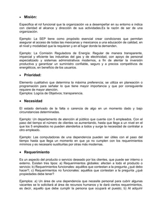•   Misión:

Especifica el rol funcional que la organización va a desempeñar en su entorno e indica
con claridad el alcance y dirección de sus actividades.Es la razón de ser de una
organización.

Ejemplo: La SEP tiene como propósito esencial crear condiciones que permitan
asegurar el acceso de todas las mexicanas y mexicanos a una educación de calidad, en
el nivel y modalidad que la requieran y en el lugar donde la demanden.

Ejemplo: La Comisión Reguladora de Energía: Regular de manera transparente,
imparcial y eficiente las industrias del gas y de electricidad, con apoyo de personal
especializado y sistemas administrativos modernos, a fin de alentar la inversión
productiva y garantizar un suministro confiable, seguro y a precios competitivos de
energéticos, en beneficio de los usuarios.

•   Prioridad:

Elemento cualitativo que determina la máxima preferencia; se utiliza en planeación o
programación para señalar lo que tiene mayor importancia y que por consiguiente
requiere de mayor atención.
Ejemplos: Logros de Objetivos; transparencia.

• Necesidad

El estado derivado de la falta o carencia de algo en un momento dado y bajo
circunstancias determinadas.

Ejemplo: Un departamento de atención al público que cuente con 5 empleados. Con el
paso del tiempo el número de clientes va aumentando, hasta que llega a un nivel en el
que los 5 empleados no pueden atenderlos a todos y surge la necesidad de contratar a
otro empleado.

Ejemplo: Las computadoras de una dependencia pueden ser útiles con el paso del
tiempo hasta que llega un momento en que ya no cumplen con los requerimientos
mínimos y es necesario sustituirlas por otras más modernas.

• Requerimiento

Es un aspecto del producto o servicio deseado por los clientes, que puede ser interno o
externo. Existen tres tipos: a) Requerimientos globales: afectan a todo el producto o
servicio; b) Requerimientos funcionales: aquéllos que contestan a la pregunta ¿qué debo
hacer?; c) Requerimientos no funcionales: aquéllos que contestan a la pregunta ¿qué
propiedades debe tener?

Ejemplos: a) Un área de una dependencia que necesite personal para cubrir algunas
vacantes se lo solicitará al área de recursos humanos y le dará ciertos requerimientos,
es decir, aquello que debe cumplir la persona que ocupará el puesto; b) Al adquirir
 