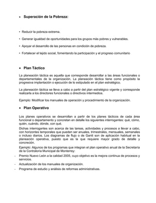 •   Superación de la Pobreza:



    • Reducir la pobreza extrema.

    • Generar igualdad de oportunidades para los grupos más pobres y vulnerables.

    • Apoyar el desarrollo de las personas en condición de pobreza.

    • Fortalecer el tejido social, fomentando la participación y el progreso comunitario



    • Plan Táctico

    La planeación táctica es aquella que corresponde desarrollar a las áreas funcionales o
    departamentales de la organización. La planeación táctica tiene como propósito la
    progresiva implantación o ejecución de lo estipulado en el plan estratégico.

    La planeación táctica se lleva a cabo a partir del plan estratégico vigente y corresponde
    realizarla a los directores funcionales o directivos intermedios.

    Ejemplo: Modificar los manuales de operación y procedimiento de la organización.

    • Plan Operativo

    Los planes operativos se desarrollan a partir de los planes tácticos de cada área
    funcional o departamento y concretan en detalle los siguientes interrogantes: qué, cómo,
    quién, cuándo, dónde, con qué.
    Dichas interrogantes son acerca de las tareas, actividades y procesos a llevar a cabo,
    con horizontes temporales que pueden ser anuales, trimestrales, mensuales, semanales
    o incluso diarios. Los diagramas de flujo o de Gantt son de aplicación habitual en la
    planeación operativa, puesto que es la que requiere mayor grado de detalle y
    concreción.
    Ejemplo: Algunos de los programas que integran el plan operativo anual de la Secretaría
    de la Contraloría Municipal de Monterrey:
-   Premio Nuevo León a la calidad 2005, cuyo objetivo es la mejora continua de procesos y
    servicios.
-   Actualización de los manuales de organización.
-   Programa de estudio y análisis de reformas administrativas.
 