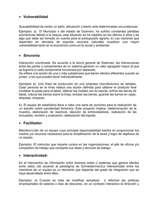 • Vulnerabilidad

Susceptibilidad de recibir un daño, afectación o lesión ante determinadas circunstancias.
Ejemplos: a) El Municipio x del estado de Guerrero, ha sufrido constantes pérdidas
económicas debido a la sequía, esta situación se ha repetido en los últimos 2 años y es
algo que debe ser tomado en cuenta para el presupuesto agrario; b) Las naciones que
dependen en demasía de exportar recursos naturales muestran una mayor
vulnerabilidad tanto en lo económico como en lo social y ambiental.


• Sincronía

Interacción coordinada. De acuerdo a la teoría general de Sistemas, las interacciones
entre las partes o componentes de un sistema generan un valor agregado mayor al que
se lograría si cada componente funcionara por separado.
Se refiere a la acción de una o más substancias que tienen efectos diferentes cuando se
juntan, a los que pueden tener individualmente.

Ejemplos a): Una línea de producción en una empresa manufacturera de labiales.
Cada persona en la línea realiza una acción definida para obtener el producto final
(moldear la pasta para el labial, rellenar los moldes con la mezcla, enfriar las barras de
labial, colocar las barras sobre la línea, entubar las barras, guardar las barras en cajas,
etiquetar, empacar.

b): El equipo de estadística lleva a cabo una serie de acciones para la realización de
un estudio sobre escolaridad femenina. Este proyecto implica: (determinación de la
muestra, elaboración de reactivos, elección de entrevistadores, realización de las
encuestas, revisión y evaluación, elaboración del reporte.

• Facilitador:

Miembro-Líder de un equipo cuya principal responsabilidad estriba en proporcionar los
medios y/o recursos necesarios para la simplificación de la tarea y logro de objetivos de
un equipo.

Ejemplos: El instructor que imparte cursos en las organizaciones; el jefe de oficina y/o
compañero de trabajo que comparte sus ideas y técnicas de trabajo.

• Interactividad:

Es el intercambio de información entre diversos entes o sistemas que genera efectos
entre estos (de acuerdo al paradigma de Schneiderman)La interactividad entre los
miembros de un equipo es un elemento que depende del grado de integración que se
haya desarrollado entre ellos.

Ejemplos: a) Cuando se trata de modificar actualizar o reformar las políticas
empresariales de salarios o días de descanso, en un contexto interactivo la dirección y
 