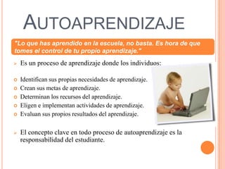 Autoaprendizaje"Lo que has aprendido en la escuela, no basta. Es hora de que tomes el control de tu propio aprendizaje."Es un proceso de aprendizaje donde los individuos:Identifican sus propias necesidades de aprendizaje.Crean sus metas de aprendizaje.Determinan los recursos del aprendizaje.Eligen e implementan actividades de aprendizaje.Evaluansus propios resultados del aprendizaje.El concepto clave en todo proceso de autoaprendizaje es la responsabilidad del estudiante.conectivismoEs  una teoría del aprendizaje de la Era DigitalDesarrollada por George Siemens basado en el análisis de las limitaciones del conductismo, el cognitivismo y el constructivismo, para explicar el efecto que la tecnología ha tenido sobre la manera en que actualmente vivimos, nos comunicamos y aprendemos.El conectivismo es la integración de los principios explorados por las teorías del caos, redes neuronales, complejidad y auto-organización. El aprendizaje es un proceso que ocurre dentro de una amplia gama de ambientes que no están necesariamente bajo el control del individuo. Es por esto que el conocimiento (entendido como conocimiento aplicable) puede residir fuera del ser humano, por ejemplo dentro de una organización o una base de datos, y se enfoca en la conexión especializada en conjuntos de información que nos permite aumentar cada vez más nuestro estado actual de conocimiento.