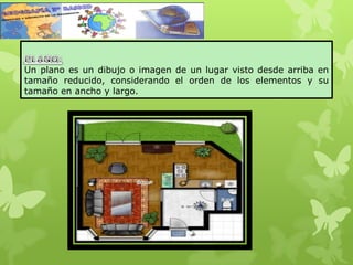 Un plano es un dibujo o imagen de un lugar visto desde arriba en
tamaño reducido, considerando el orden de los elementos y su
tamaño en ancho y largo.
 