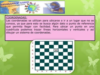 COORDENADAS:
Las coordenadas se utilizan para ubicarse o ir a un lugar que no se
conoce, ya que para esto se busca algún dato o punto de referencia
que permita llegar con facilidad. Para ubicar un punto en una
cuadrícula podemos trazar líneas horizontales y verticales y así
dibujar un sistema de coordenadas.
 