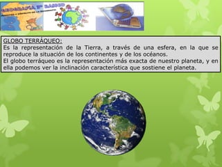 GLOBO TERRÁQUEO:
Es la representación de la Tierra, a través de una esfera, en la que se
reproduce la situación de los continentes y de los océanos.
El globo terráqueo es la representación más exacta de nuestro planeta, y en
ella podemos ver la inclinación característica que sostiene el planeta.
 