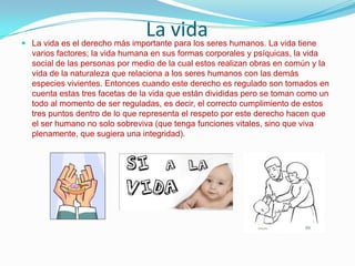 La vida

 La vida es el derecho más importante para los seres humanos. La vida tiene

varios factores; la vida humana en sus formas corporales y psíquicas, la vida
social de las personas por medio de la cual estos realizan obras en común y la
vida de la naturaleza que relaciona a los seres humanos con las demás
especies vivientes. Entonces cuando este derecho es regulado son tomados en
cuenta estas tres facetas de la vida que están divididas pero se toman como un
todo al momento de ser reguladas, es decir, el correcto cumplimiento de estos
tres puntos dentro de lo que representa el respeto por este derecho hacen que
el ser humano no solo sobreviva (que tenga funciones vitales, sino que viva
plenamente, que sugiera una integridad).

 