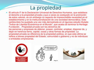 La propiedad
 El artículo l7 de la Declaración Universal de Derechos Humanos, que establece

el derecho a la propiedad privada y que a veces es soslayado en la promoción
de estos valores, es sin embargo un aspecto de imprescindible necesidad en el
establecimiento y en la institucionalización de una sociedad democrática. Esta
certidumbre ha quedado una vez más demostrada en el riguroso estudio titulado
"Índice de Libertad Económica en el Mundo", que acaba de terminar la Heritage
Fundación. . Propiedad privada son los derechos de
las personas y empresas de obtener, poseer, controlar, emplear, disponer de, y
dejar en herencia tierra, capital, cosas y otras formas de propiedad. La
propiedad privada se diferencia de la propiedad pública, en que esta última se
refiere a bienes propiedad del Estado, comunidad o gobierno y no de individuos
o entidades empresarias.

 