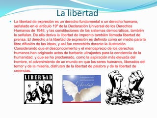 La libertad
 La libertad de expresión es un derecho fundamental o un derecho humano,

señalado en el artículo 19º de la Declaración Universal de los Derechos
Humanos de 1948, y las constituciones de los sistemas democráticos, también
lo señalan. De ella deriva la libertad de imprenta también llamada libertad de
prensa. El derecho a la libertad de expresión es definido como un medio para la
libre difusión de las ideas, y así fue concebido durante la Ilustración.
Considerando que el desconocimiento y el menosprecio de los derechos
humanos han originado actos de barbarie ultrajantes para la conciencia de la
humanidad, y que se ha proclamado, como la aspiración más elevada del
hombre, el advenimiento de un mundo en que los seres humanos, liberados del
temor y de la miseria, disfruten de la libertad de palabra y de la libertad de
creencias.

 