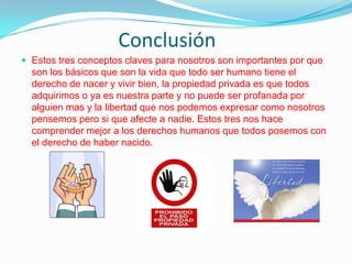Conclusión
 Estos tres conceptos claves para nosotros son importantes por que

son los básicos que son la vida que todo ser humano tiene el
derecho de nacer y vivir bien, la propiedad privada es que todos
adquirimos o ya es nuestra parte y no puede ser profanada por
alguien mas y la libertad que nos podemos expresar como nosotros
pensemos pero si que afecte a nadie. Estos tres nos hace
comprender mejor a los derechos humanos que todos posemos con
el derecho de haber nacido.

 