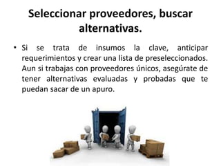 Seleccionar proveedores, buscar
alternativas.
• Si se trata de insumos la clave, anticipar
requerimientos y crear una lista de preseleccionados.
Aun si trabajas con proveedores únicos, asegúrate de
tener alternativas evaluadas y probadas que te
puedan sacar de un apuro.
 