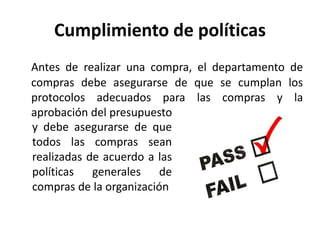 Cumplimiento de políticas
Antes de realizar una compra, el departamento de
compras debe asegurarse de que se cumplan los
protocolos adecuados para las compras y la
aprobación del presupuesto
y debe asegurarse de que
todos las compras sean
realizadas de acuerdo a las
políticas generales de
compras de la organización
 
