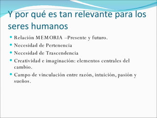 Y por qué es tan relevante para los seres humanos Relación MEMORIA –Presente y futuro. Necesidad de Pertenencia Necesidad de Trascendencia Creatividad e imaginación: elementos centrales del cambio. Campo de vinculación entre razón, intuición, pasión y sueños. 