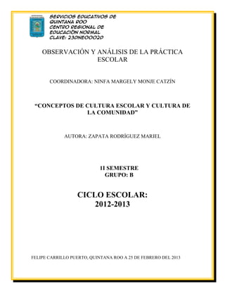 Servicios Educativos de
       Quintana Roo
       Centro Regional de
       Educación Normal
       Clave: 23DNE0002D
       Licenciatura en
       Educación Preescolar
    OBSERVACIÓN Y ANÁLISIS DE LA PRÁCTICA
                  ESCOLAR


       COORDINADORA: NINFA MARGELY MONJE CATZÍN



 “CONCEPTOS DE CULTURA ESCOLAR Y CULTURA DE
               LA COMUNIDAD”



             AUTORA: ZAPATA RODRÍGUEZ MARIEL




                            1I SEMESTRE
                              GRUPO: B


                  CICLO ESCOLAR:
                      2012-2013




FELIPE CARRILLO PUERTO, QUINTANA ROO A 25 DE FEBRERO DEL 2013
 
