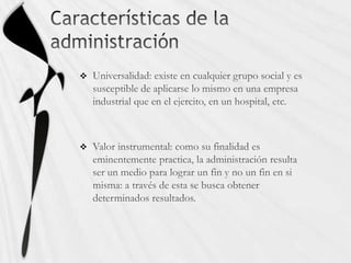 Características de la administraciónUniversalidad: existe en cualquier grupo social y es susceptible de aplicarse lo mismo en una empresa industrial que en el ejercito, en un hospital, etc.Valor instrumental: como su finalidad es eminentemente practica, la administración resulta ser un medio para lograr un fin y no un fin en si misma: a través de esta se busca obtener determinados resultados.