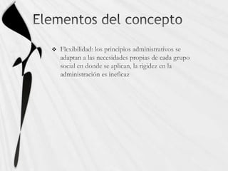 Elementos del conceptoFlexibilidad: los principios administrativos se adaptan a las necesidades propias de cada grupo social en donde se aplican, la rigidez en la administración es ineficaz