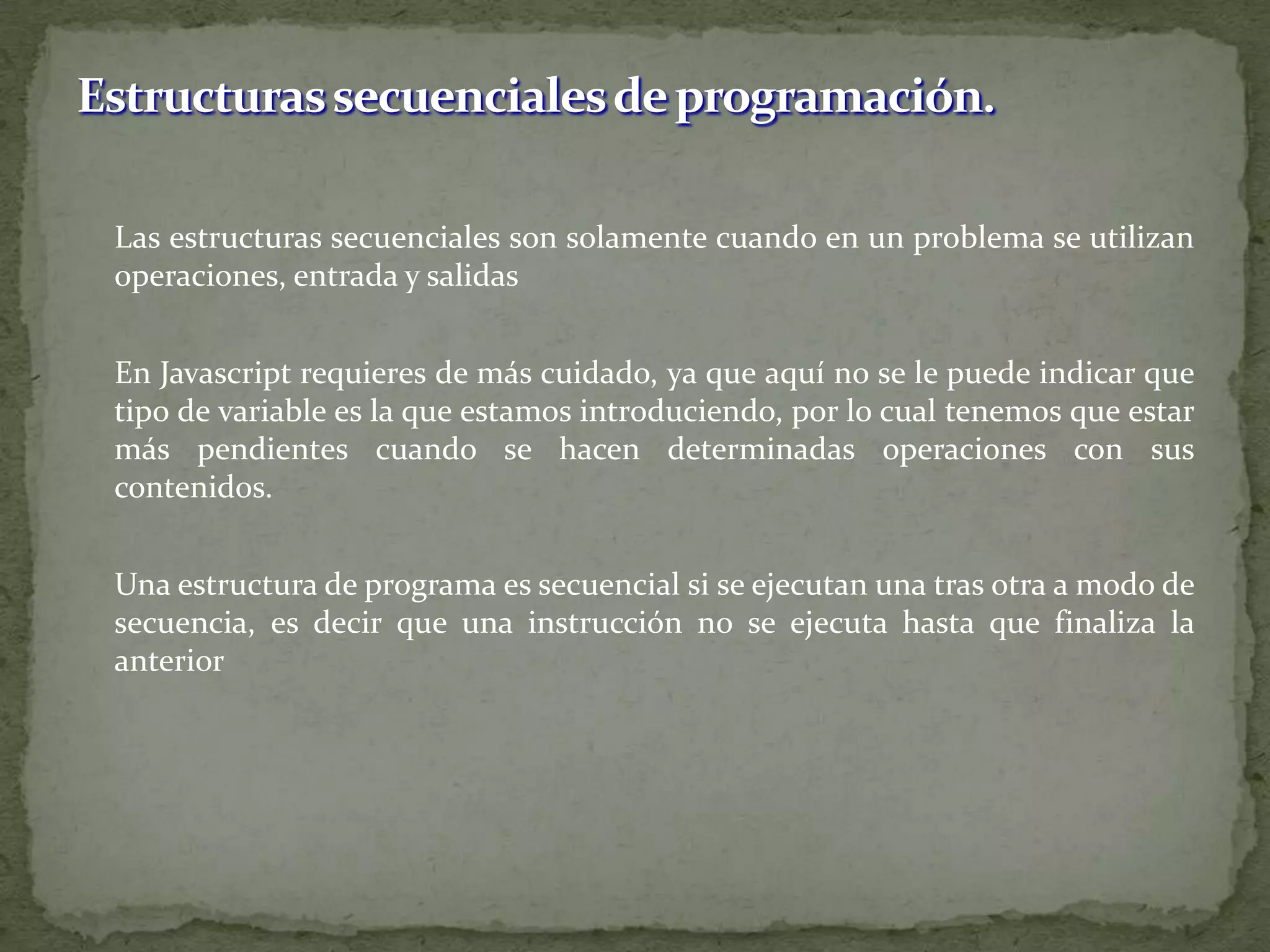 	Las estructuras secuenciales son solamente cuando en un problema se utilizan operaciones, entrada y salidas	En Javascript requieres de más cuidado, ya que aquí no se le puede indicar que tipo de variable es la que estamos introduciendo, por lo cual tenemos que estar más pendientes cuando se hacen determinadas operaciones con sus contenidos. Una estructura de programa es secuencial si se ejecutan una tras otra a modo de secuencia, es decir que una instrucción no se ejecuta hasta que finaliza la anteriorEstructuras secuenciales de programación.