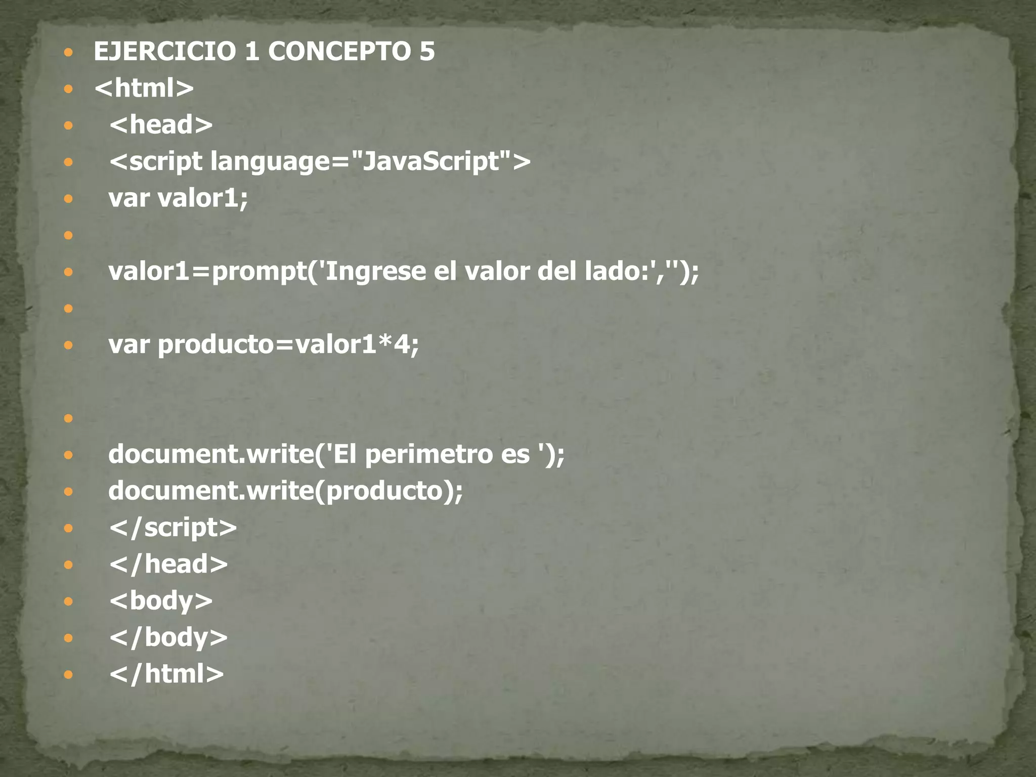 EJERCICIO 1 CONCEPTO 5<html>  <head>  <script language="JavaScript">var valor1;  valor1=prompt('Ingrese el valor del lado:','');var producto=valor1*4;document.write('El perimetro es ');document.write(producto);  </script>  </head>  <body>  </body>  </html>
