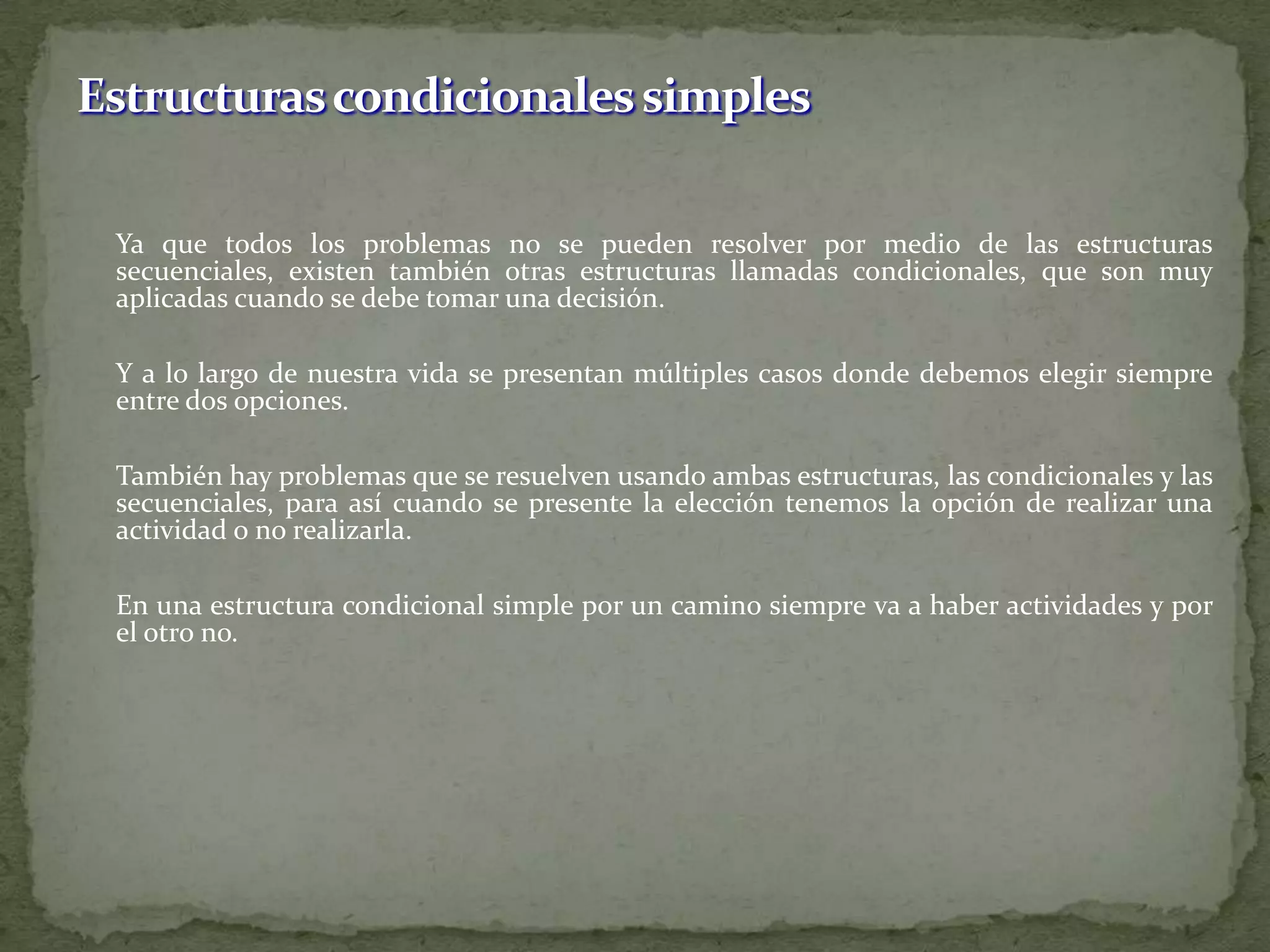 	Ya que todos los problemas no se pueden resolver por medio de las estructuras secuenciales, existen también otras estructuras llamadas condicionales, que son muy aplicadas cuando se debe tomar una decisión.	Y a lo largo de nuestra vida se presentan múltiples casos donde debemos elegir siempre entre dos opciones.	También hay problemas que se resuelven usando ambas estructuras, las condicionales y las secuenciales, para así cuando se presente la elección tenemos la opción de realizar una actividad o no realizarla. 	En una estructura condicional simple por un camino siempre va a haber actividades y por el otro no. Estructuras condicionales simples