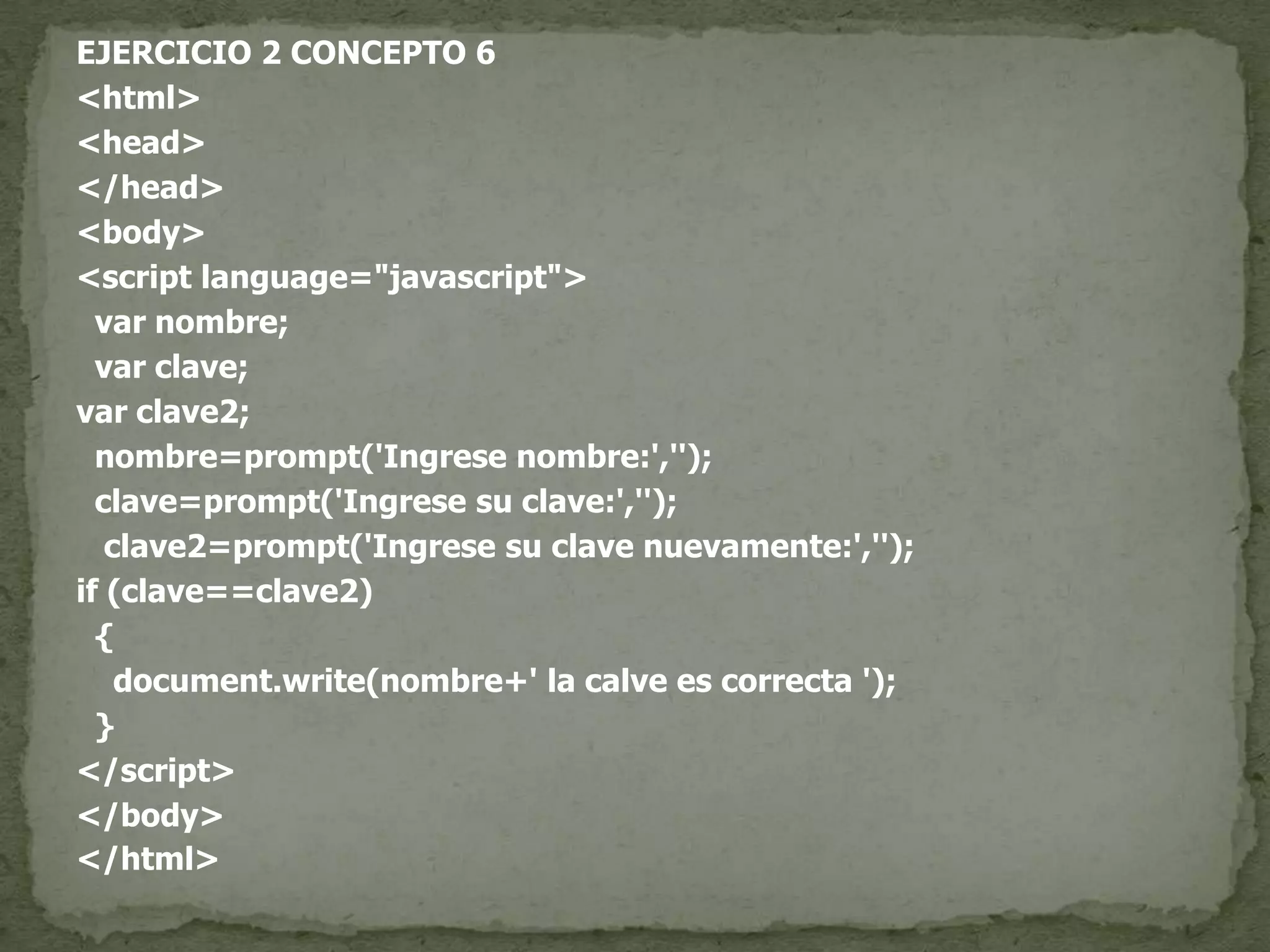 EJERCICIO 2 CONCEPTO 6<html><head></head><body><script language="javascript">var nombre;var clave;var clave2;  nombre=prompt('Ingrese nombre:','');  clave=prompt('Ingrese su clave:','');   clave2=prompt('Ingrese su clave nuevamente:','');if (clave==clave2)  {document.write(nombre+' la calve es correcta ');  }</script></body></html>