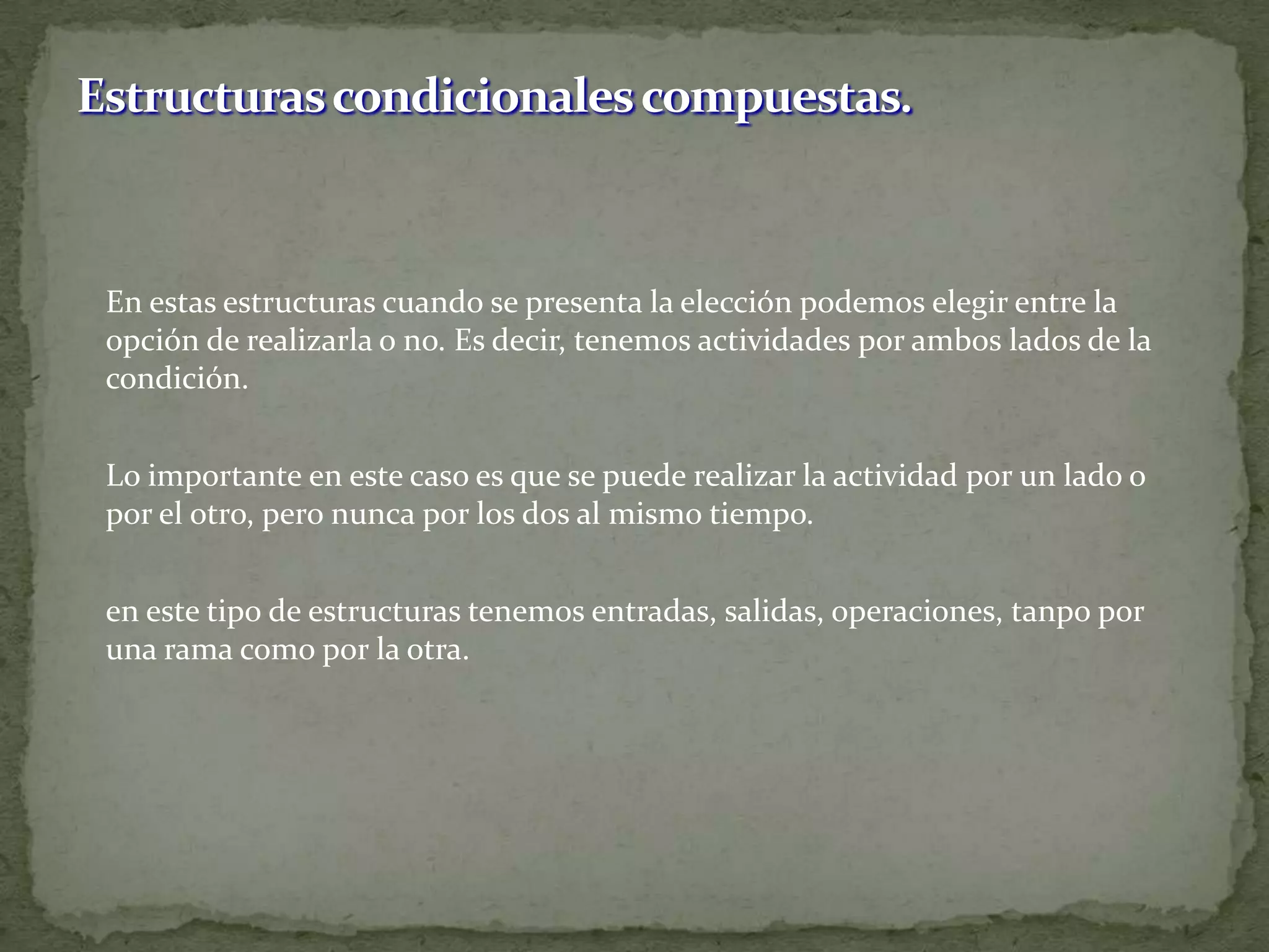 	En estas estructuras cuando se presenta la elección podemos elegir entre la opción de realizarla o no. Es decir, tenemos actividades por ambos lados de la condición.	Lo importante en este caso es que se puede realizar la actividad por un lado o por el otro, pero nunca por los dos al mismo tiempo.	en este tipo de estructuras tenemos entradas, salidas, operaciones, tanpo por una rama como por la otra.Estructuras condicionales compuestas.