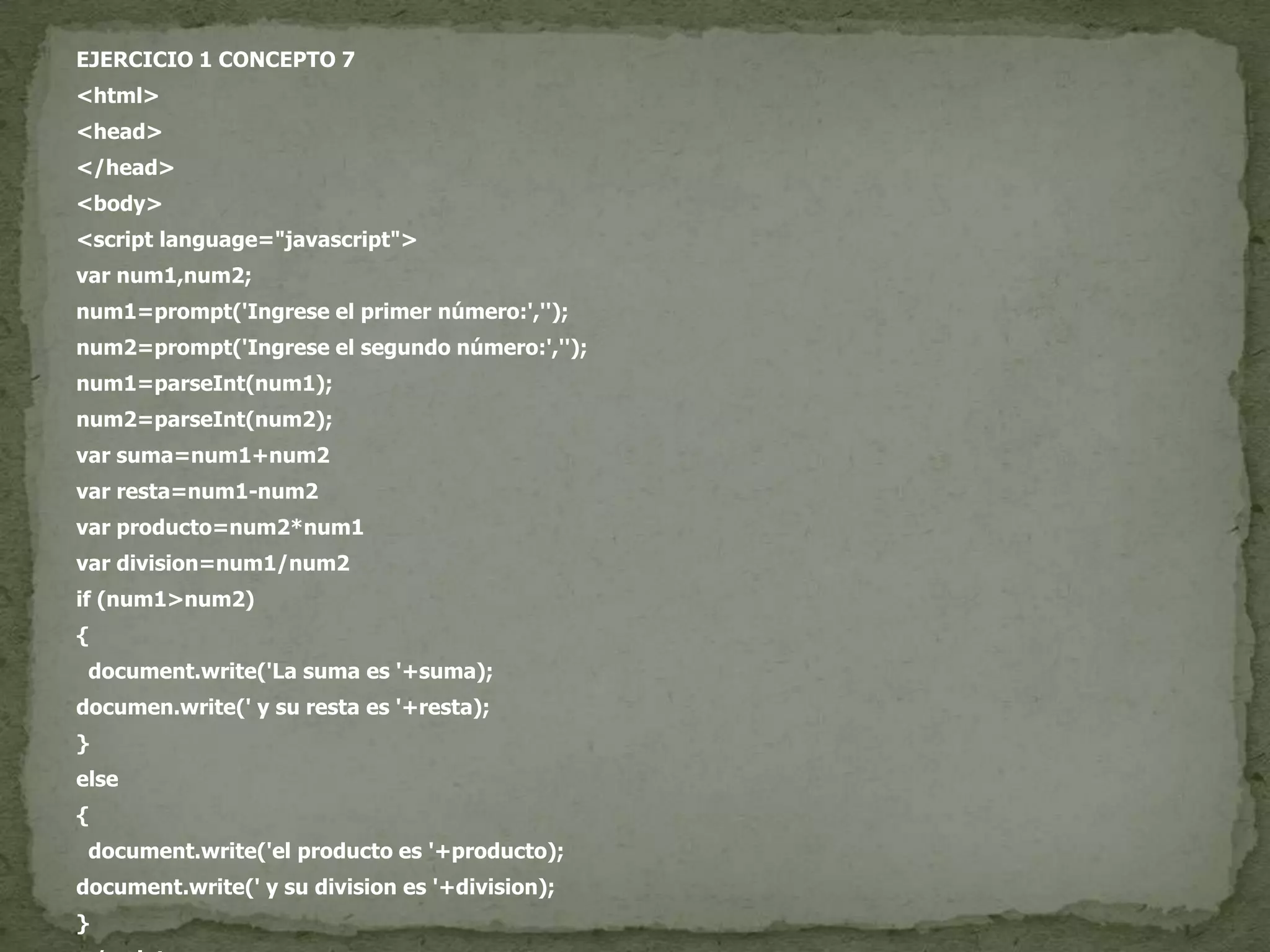 EJERCICIO 1 CONCEPTO 7<html><head></head><body><script language="javascript">var num1,num2;num1=prompt('Ingrese el primer número:','');num2=prompt('Ingrese el segundo número:','');num1=parseInt(num1);num2=parseInt(num2);var suma=num1+num2var resta=num1-num2var producto=num2*num1vardivision=num1/num2if (num1>num2){document.write('La suma es '+suma);documen.write(' y su resta es '+resta);}else{document.write('el producto es '+producto);document.write(' y su division es '+division);}</script></body></html>