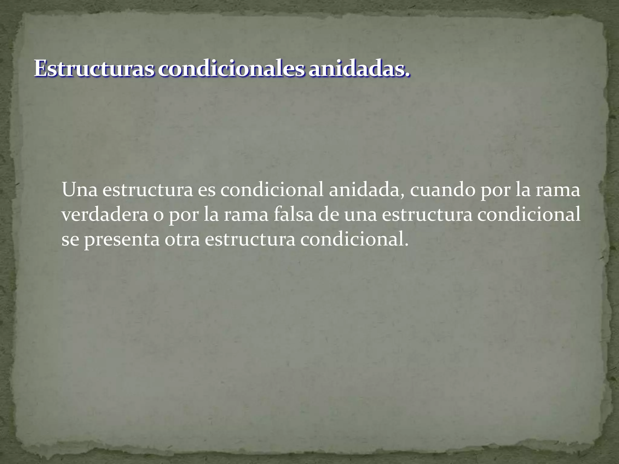 Estructuras condicionales anidadas.	Una estructura es condicional anidada, cuando por la rama verdadera o por la rama falsa de una estructura condicional se presenta otra estructura condicional.