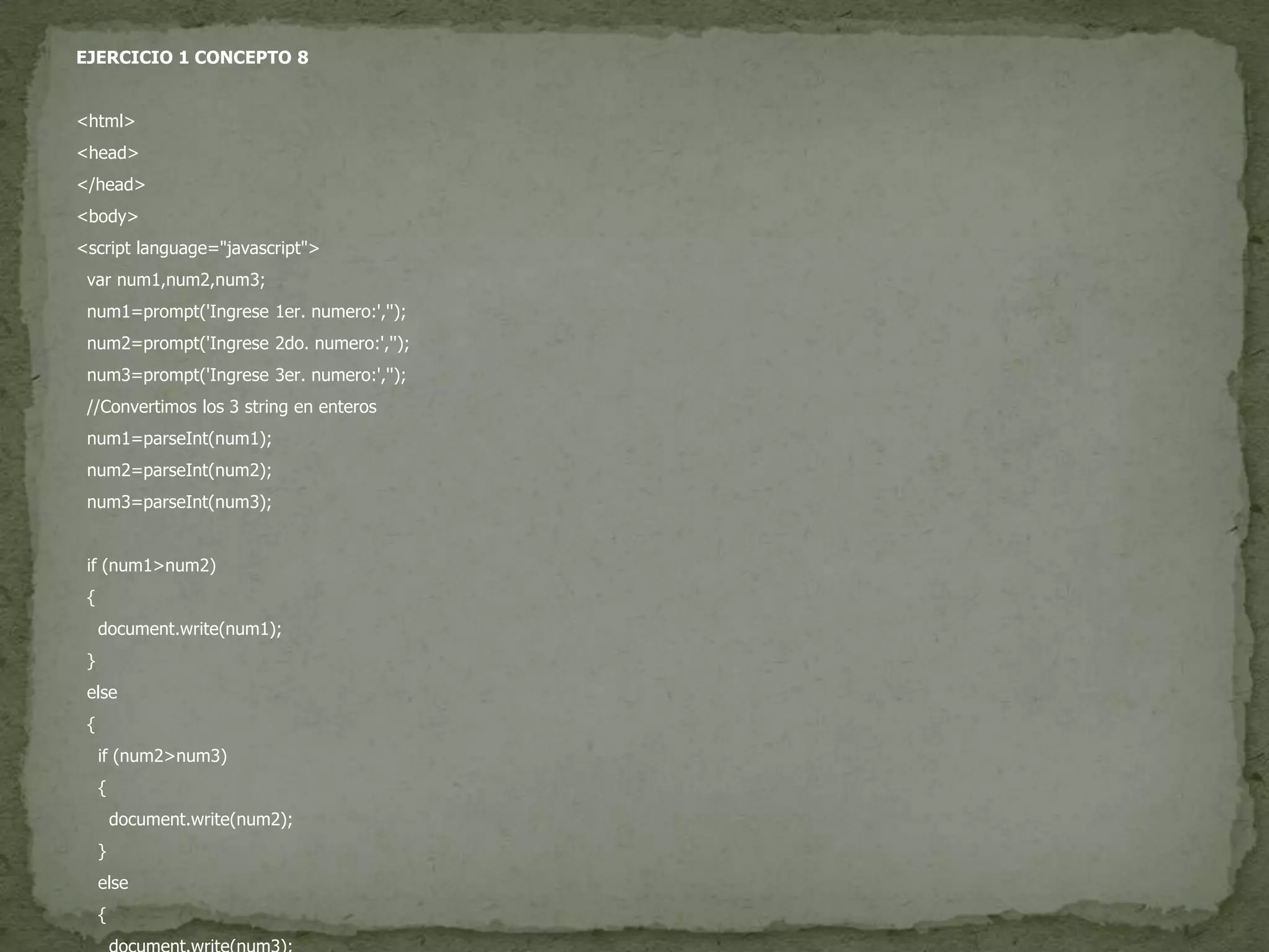 EJERCICIO 1 CONCEPTO 8<html><head></head><body><script language="javascript">var num1,num2,num3;  num1=prompt('Ingrese 1er. numero:','');  num2=prompt('Ingrese 2do. numero:','');  num3=prompt('Ingrese 3er. numero:','');  //Convertimos los 3 string en enteros  num1=parseInt(num1);  num2=parseInt(num2);  num3=parseInt(num3);if (num1>num2)  {document.write(num1);  }else  {if (num2>num3)    {document.write(num2);    }else    {document.write(num3);    }  }</script></body></html>