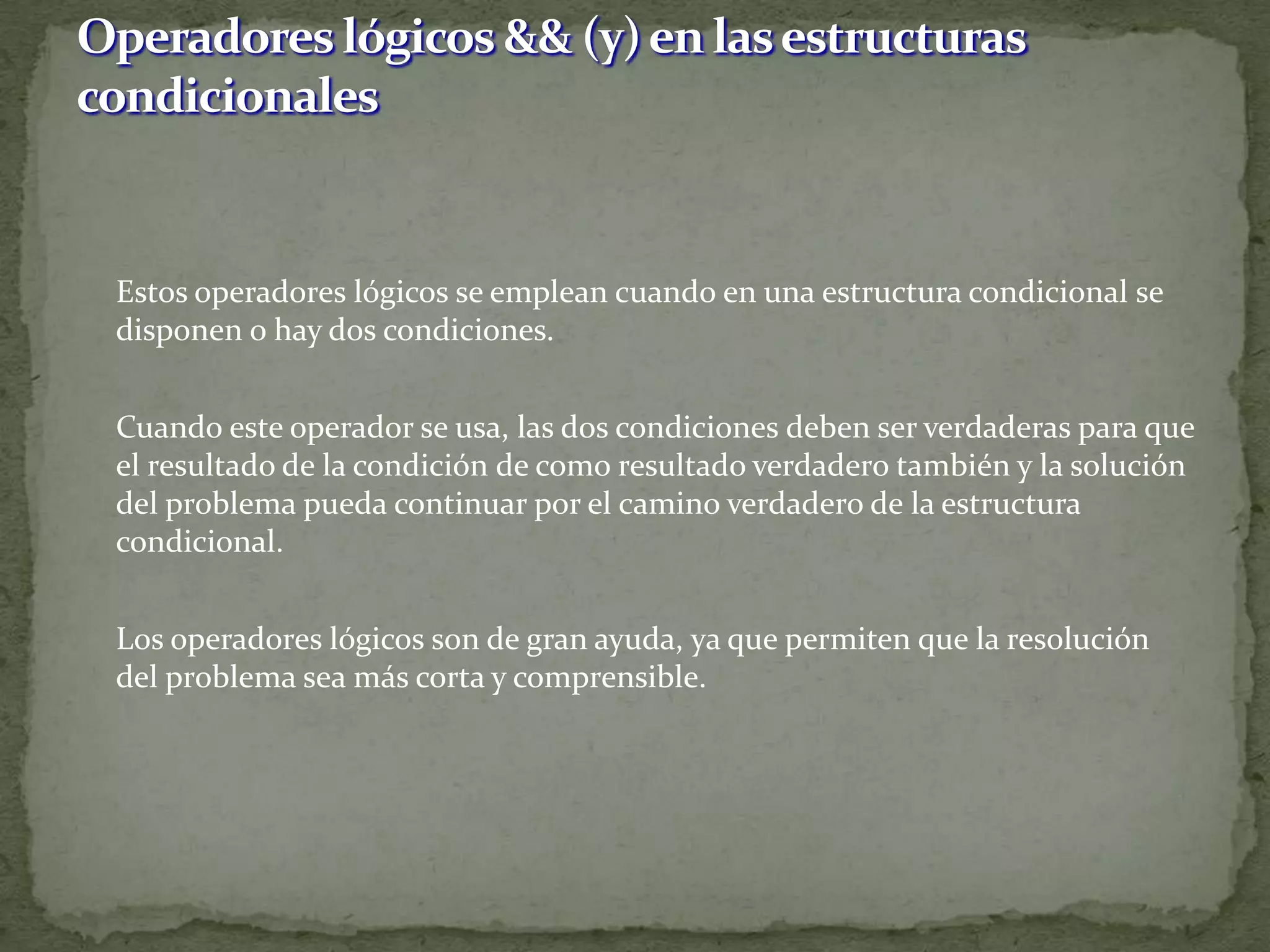 	Estos operadores lógicos se emplean cuando en una estructura condicional se disponen o hay dos condiciones.	Cuando este operador se usa, las dos condiciones deben ser verdaderas para que el resultado de la condición de como resultado verdadero también y la solución del problema pueda continuar por el camino verdadero de la estructura condicional.	Los operadores lógicos son de gran ayuda, ya que permiten que la resolución del problema sea más corta y comprensible. Operadores lógicos && (y) en las estructuras condicionales