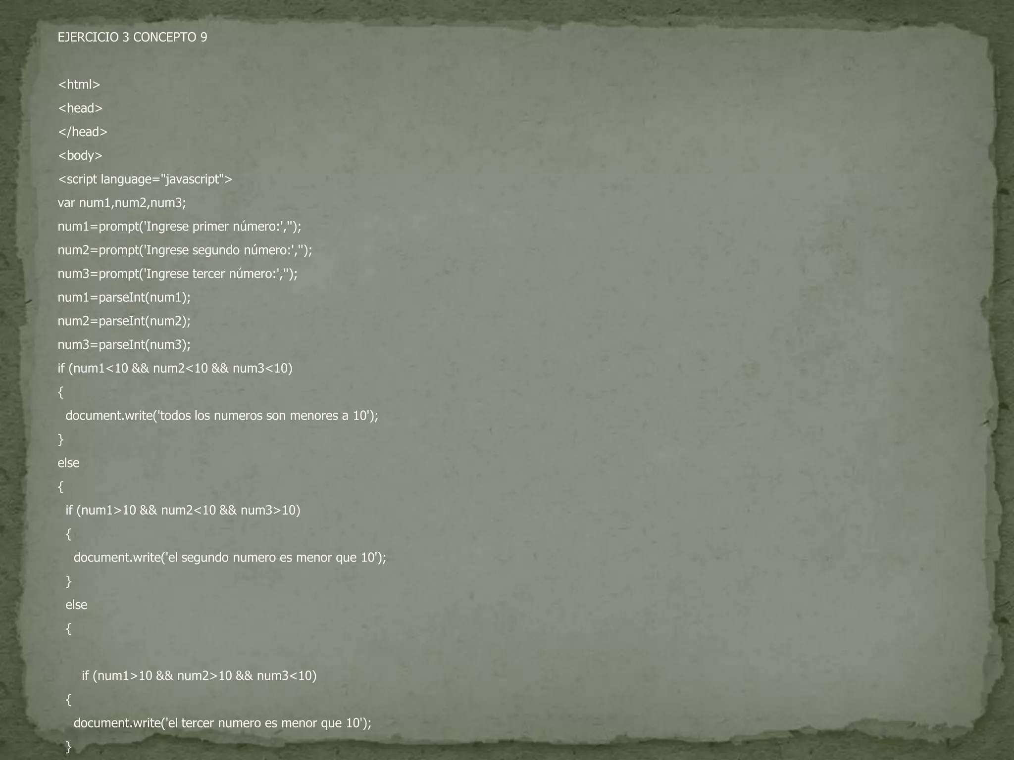 EJERCICIO 3 CONCEPTO 9<html><head></head><body><script language="javascript">var num1,num2,num3;num1=prompt('Ingrese primer número:','');num2=prompt('Ingrese segundo número:','');num3=prompt('Ingrese tercer número:','');num1=parseInt(num1);num2=parseInt(num2);num3=parseInt(num3);if (num1<10 && num2<10 && num3<10){  document.write('todos los numeros son menores a 10');}else{  if (num1>10 && num2<10 && num3>10)  {    document.write('el segundo numero es menor que 10');   }  else  {      if (num1>10 && num2>10 && num3<10)  {    document.write('el tercer numero es menor que 10');   }  else  {    document.write('todos los numeros son mayores que 10');  }  }}</script></body></html>