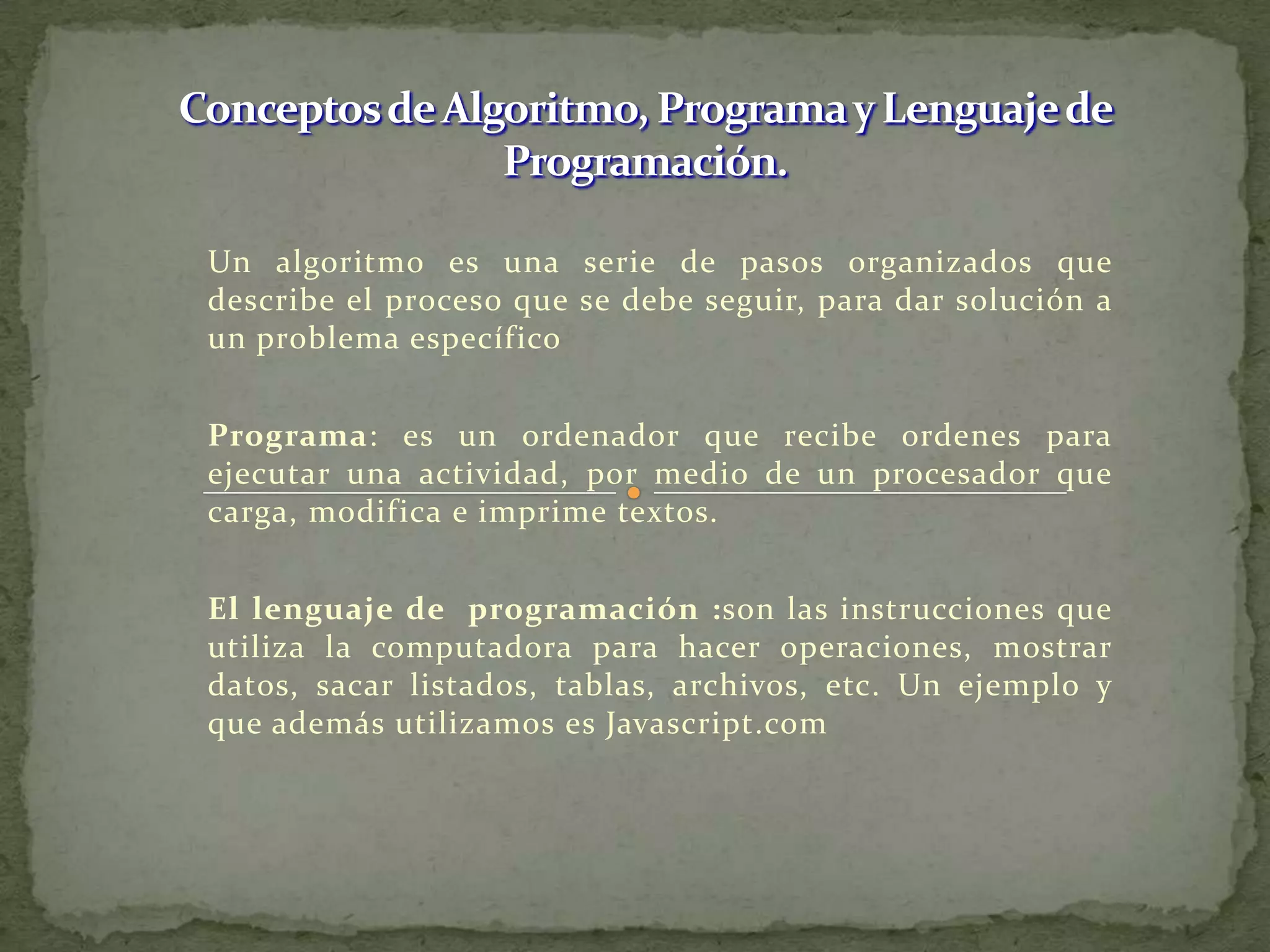 Conceptos de Algoritmo, Programa y Lenguaje de Programación.Un algoritmo es una serie de pasos organizados que describe el proceso que se debe seguir, para dar solución a un problema específicoPrograma: es un ordenador que recibe ordenes para ejecutar una actividad, por medio de un procesador que carga, modifica e imprime textos.El lenguaje de  programación :son las instrucciones que utiliza la computadora para hacer operaciones, mostrar datos, sacar listados, tablas, archivos, etc. Un ejemplo y que además utilizamos es Javascript.com
