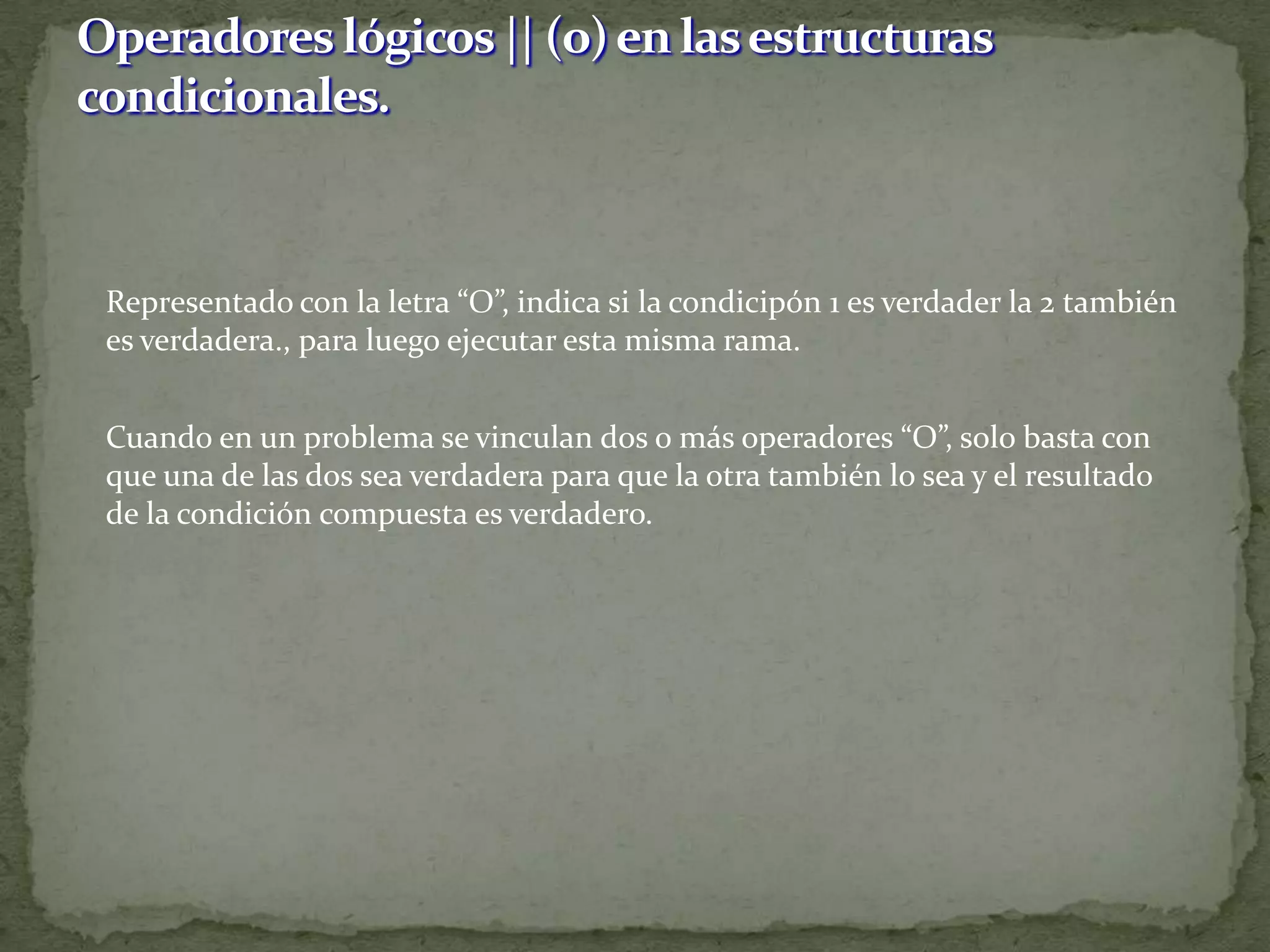 	Representado con la letra “O”, indica si la condicipón 1 es verdader la 2 también es verdadera., para luego ejecutar esta misma rama.	Cuando en un problema se vinculan dos o más operadores “O”, solo basta con que una de las dos sea verdadera para que la otra también lo sea y el resultado de la condición compuesta es verdadero.Operadores lógicos || (o) en las estructuras condicionales.