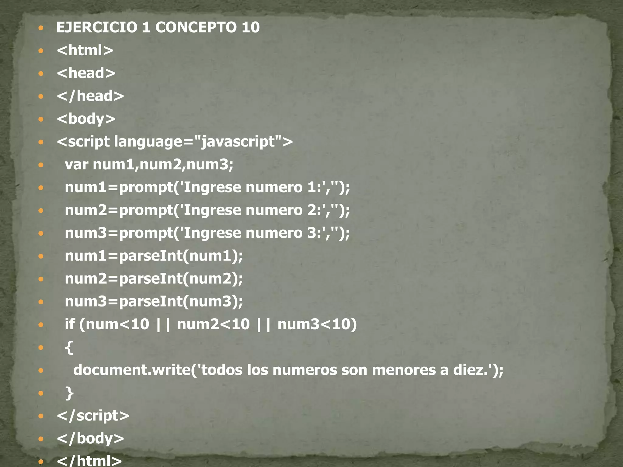 EJERCICIO 1 CONCEPTO 10<html><head></head><body><script language="javascript">var num1,num2,num3;  num1=prompt('Ingrese numero 1:','');  num2=prompt('Ingrese numero 2:','');  num3=prompt('Ingrese numero 3:','');  num1=parseInt(num1);  num2=parseInt(num2);  num3=parseInt(num3);if (num<10 || num2<10 || num3<10)  {document.write('todos los numeros son menores a diez.');  }</script></body></html>